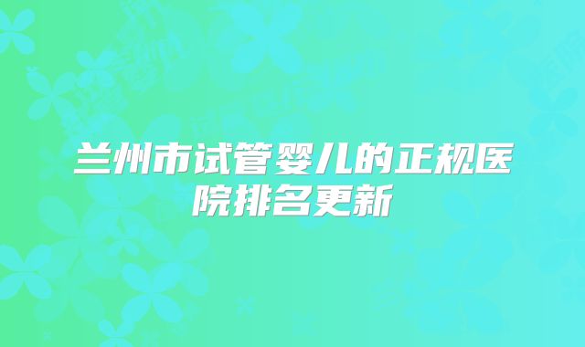 兰州市试管婴儿的正规医院排名更新