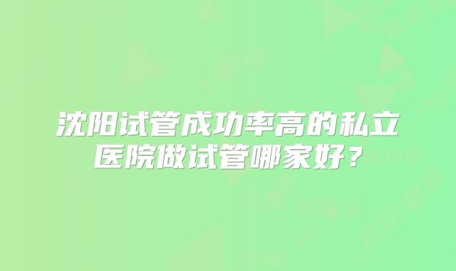 沈阳试管成功率高的私立医院做试管哪家好？
