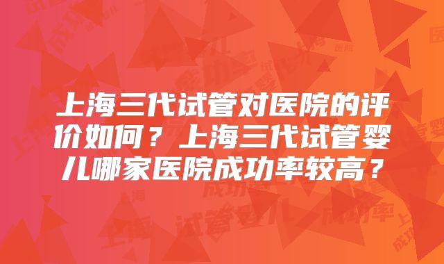 上海三代试管对医院的评价如何？上海三代试管婴儿哪家医院成功率较高？