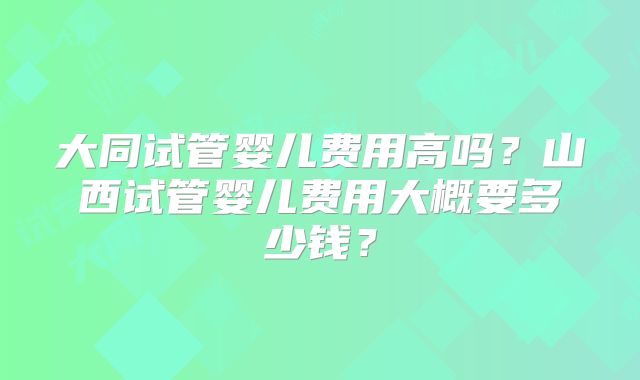 大同试管婴儿费用高吗?山西试管婴儿费用大概要多少钱?