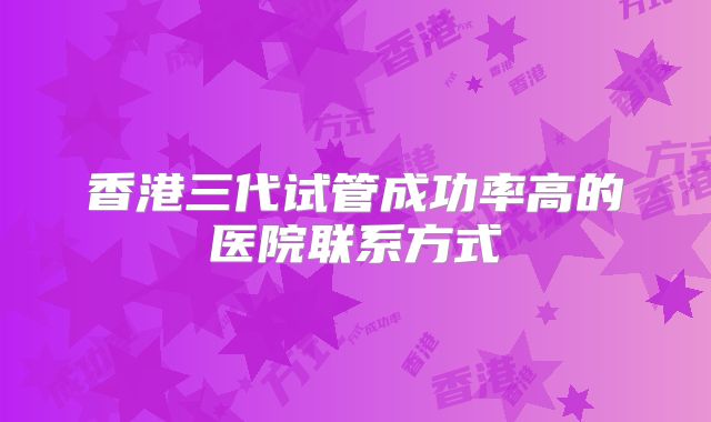 香港三代试管成功率高的医院联系方式