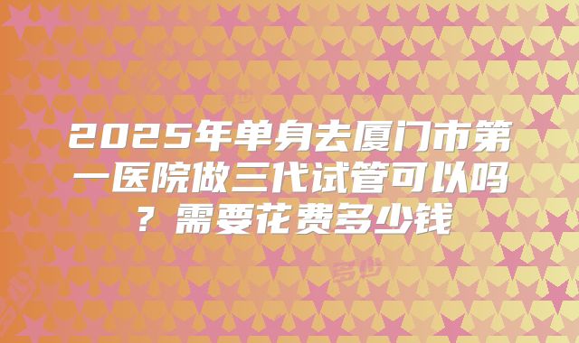 2025年单身去厦门市第一医院做三代试管可以吗?需要花费多少钱