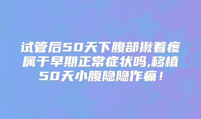 试管后50天下腹部揪着疼属于早期正常症状吗,移植50天小腹隐隐作痛！