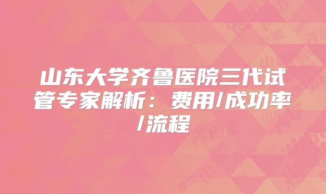山东大学齐鲁医院三代试管专家解析:费用/成功率/流程