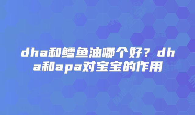dha和鳕鱼油哪个好？dha和apa对宝宝的作用