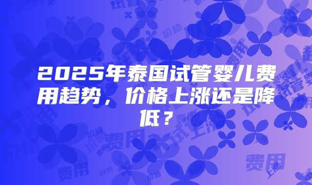 2025年泰国试管婴儿费用趋势，价格上涨还是降低？