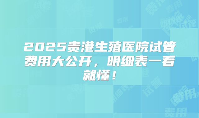 2025贵港生殖医院试管费用大公开，明细表一看就懂！