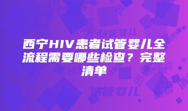 西宁HIV患者试管婴儿全流程需要哪些检查？完整清单