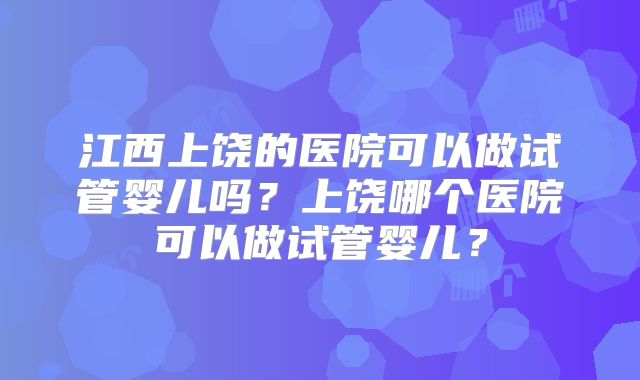江西上饶的医院可以做试管婴儿吗？上饶哪个医院可以做试管婴儿？