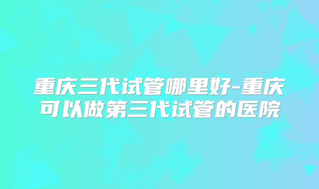 重庆三代试管哪里好-重庆可以做第三代试管的医院
