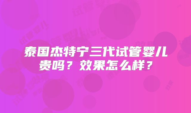 泰国杰特宁三代试管婴儿贵吗?效果怎么样?