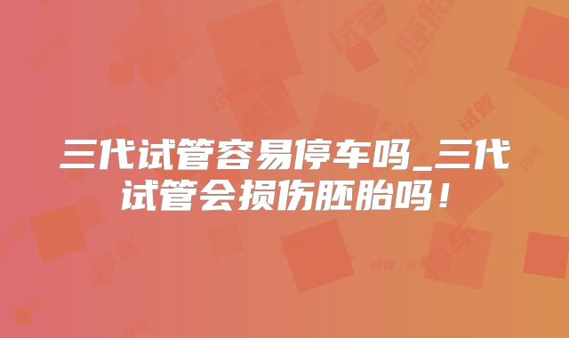 三代试管容易停车吗_三代试管会损伤胚胎吗！