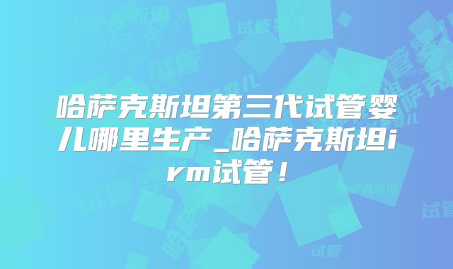 哈萨克斯坦第三代试管婴儿哪里生产_哈萨克斯坦irm试管!