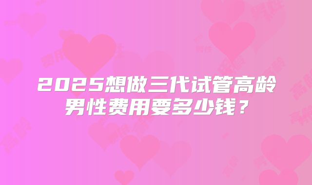 2025想做三代试管高龄男性费用要多少钱?