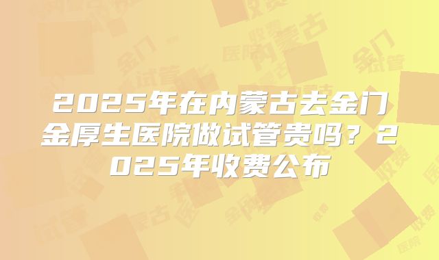2025年在内蒙古去金门金厚生医院做试管贵吗？2025年收费公布