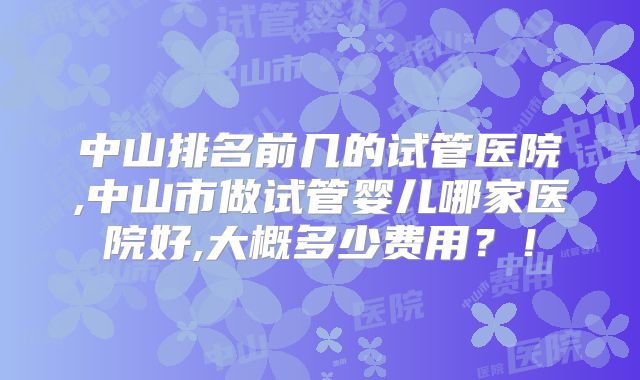 中山排名前几的试管医院,中山市做试管婴儿哪家医院好,大概多少费用？！