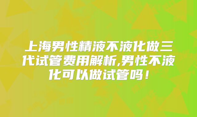 上海男性精液不液化做三代试管费用解析,男性不液化可以做试管吗！
