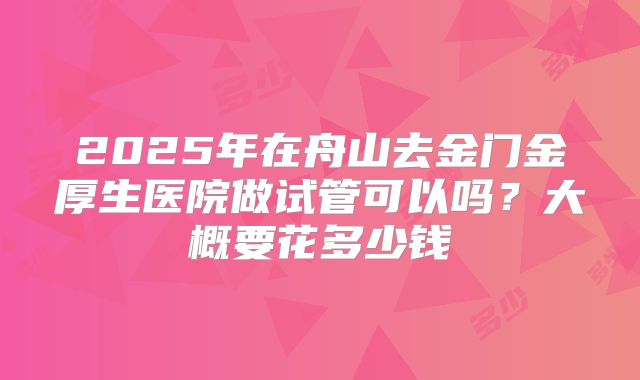 2025年在舟山去金门金厚生医院做试管可以吗?大概要花多少钱