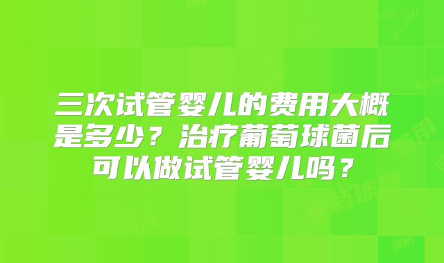 三次试管婴儿的费用大概是多少?治疗葡萄球菌后可以做试管婴儿吗?