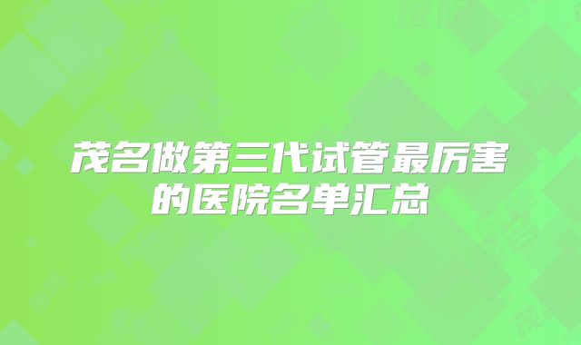 茂名做第三代试管最厉害的医院名单汇总