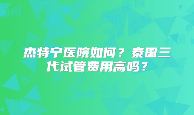 杰特宁医院如何?泰国三代试管费用高吗?