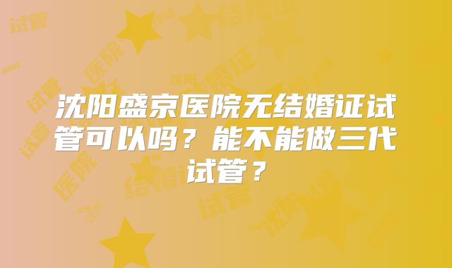 沈阳盛京医院无结婚证试管可以吗?能不能做三代试管?