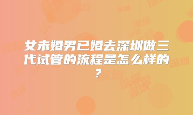 女未婚男已婚去深圳做三代试管的流程是怎么样的？