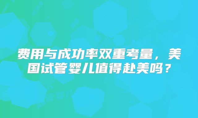 费用与成功率双重考量，美国试管婴儿值得赴美吗？