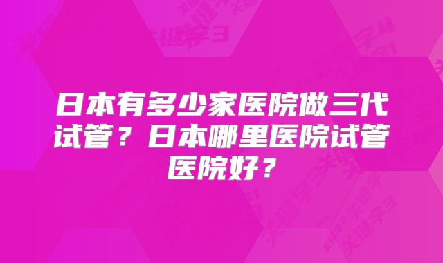 日本有多少家医院做三代试管？日本哪里医院试管医院好？