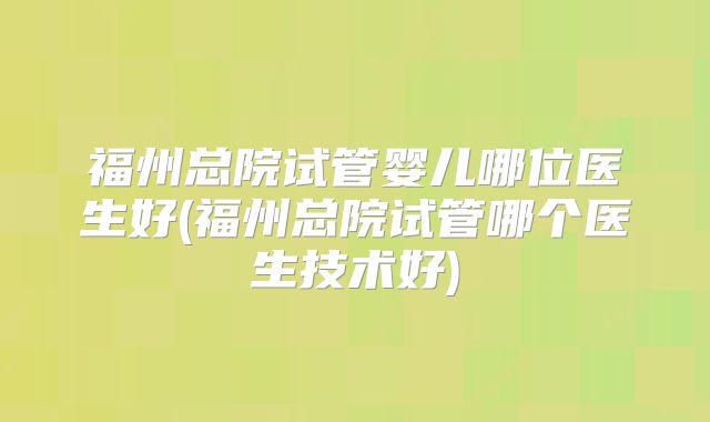 福州总院试管婴儿哪位医生好(福州总院试管哪个医生技术好)