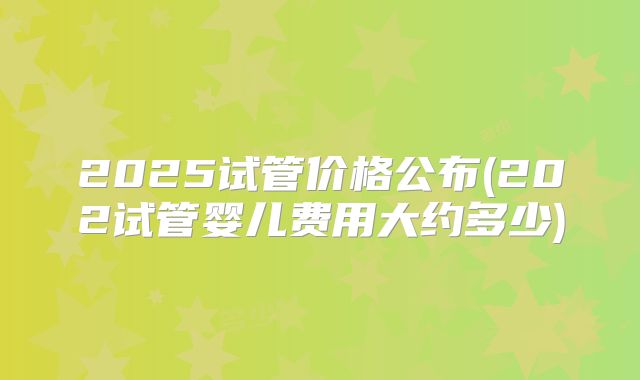 2025试管价格公布(202试管婴儿费用大约多少)