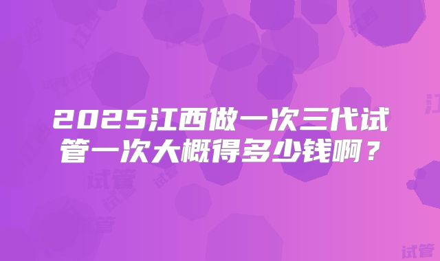 2025江西做一次三代试管一次大概得多少钱啊?