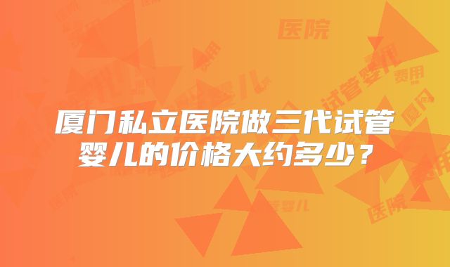 厦门私立医院做三代试管婴儿的价格大约多少？
