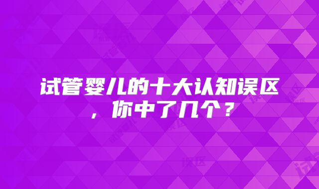 试管婴儿的十大认知误区，你中了几个？