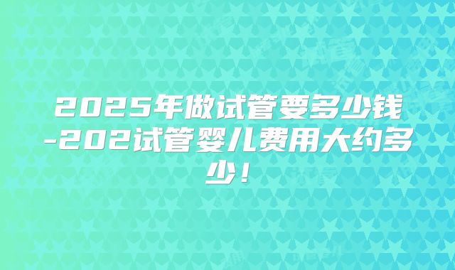 2025年做试管要多少钱-202试管婴儿费用大约多少！