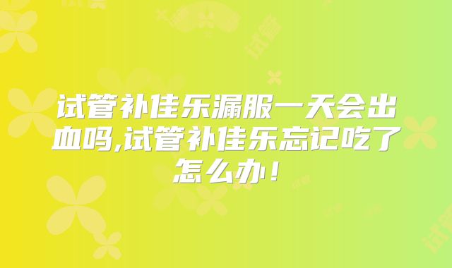 试管补佳乐漏服一天会出血吗,试管补佳乐忘记吃了怎么办！