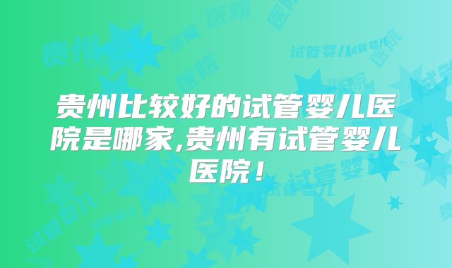 贵州比较好的试管婴儿医院是哪家,贵州有试管婴儿医院！