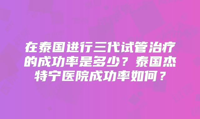 在泰国进行三代试管治疗的成功率是多少？泰国杰特宁医院成功率如何？