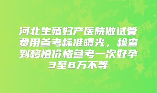 河北生殖妇产医院做试管费用参考标准曝光，检查到移植价格参考一次好孕3至8万不等
