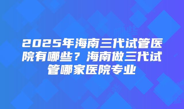 2025年海南三代试管医院有哪些？海南做三代试管哪家医院专业