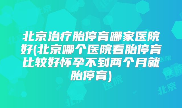 北京治疗胎停育哪家医院好(北京哪个医院看胎停育比较好怀孕不到两个月就胎停育)