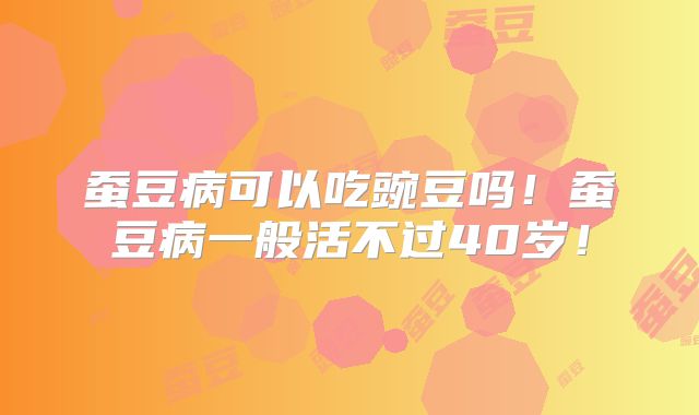 蚕豆病可以吃豌豆吗！蚕豆病一般活不过40岁！