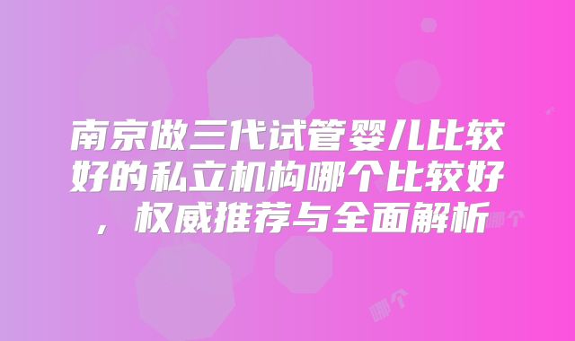 南京做三代试管婴儿比较好的私立机构哪个比较好,权威推荐与全面解析