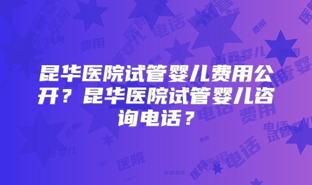 昆华医院试管婴儿费用公开？昆华医院试管婴儿咨询电话？