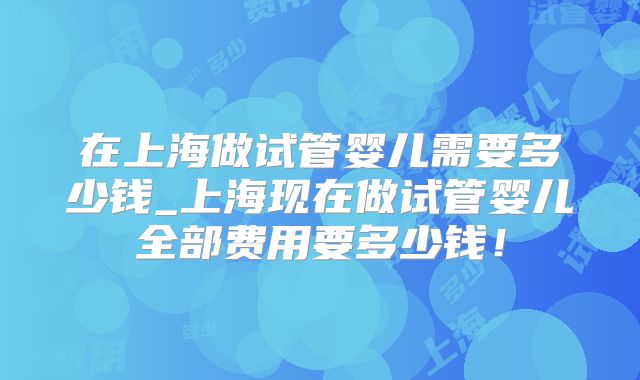 在上海做试管婴儿需要多少钱_上海现在做试管婴儿全部费用要多少钱！