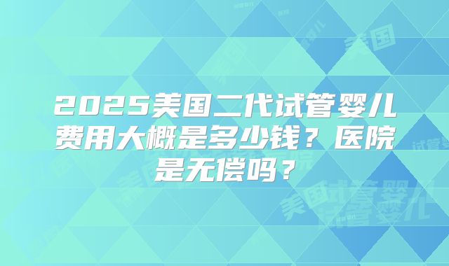2025美国二代试管婴儿费用大概是多少钱?医院是无偿吗?