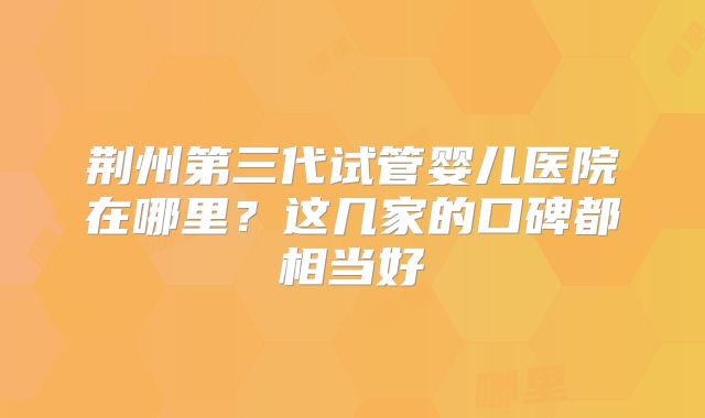 荆州第三代试管婴儿医院在哪里?这几家的口碑都相当好