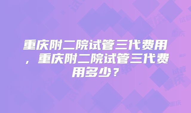 重庆附二院试管三代费用，重庆附二院试管三代费用多少？