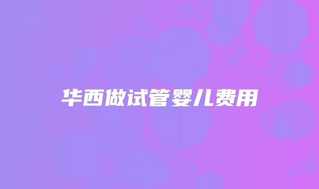 华西做试管婴儿费用