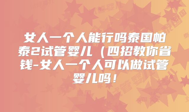 女人一个人能行吗泰国帕泰2试管婴儿（四招教你省钱-女人一个人可以做试管婴儿吗！